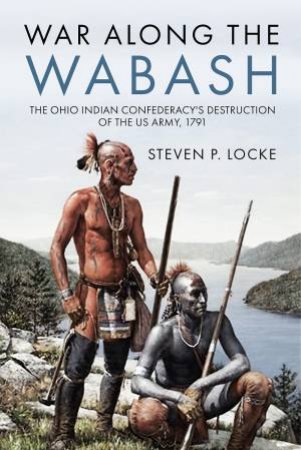 War Along the Wabash: The Ohio Indian Confederacy's Destruction of the US Army, 1791 by STEVEN P. LOCKE