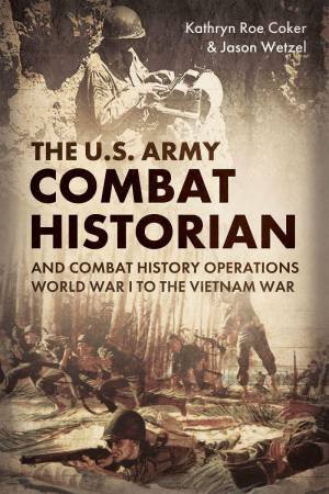 US Army Combat Historian And Combat History Operations: World War I to the Vietnam War by KATHRYN ROE COKER