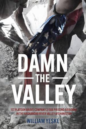 Damn the Valley: 1st Platoon, Bravo Company, 2-508 PIR, 82nd Airborne in the Arghandab River Valley Afghanistan by WILLIAM YESKE