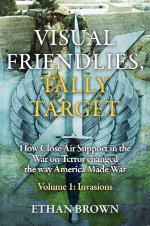 Visual Friendlies, Tally Target: How Close Air Support in the War on Terror Changed the Way America Made War: Volume 1 - Invasions by ETHAN BROWN