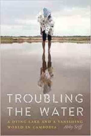 Troubling The Water: A Dying Lake And A Vanishing World In Cambodia by Abby Seiff