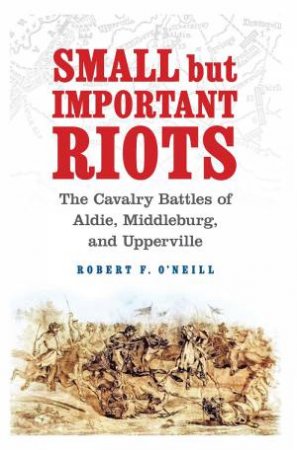 Small but Important Riots: The Cavalry Battles of Aldie, Middleburg and Upperville by ROBERT F. O'NEILL