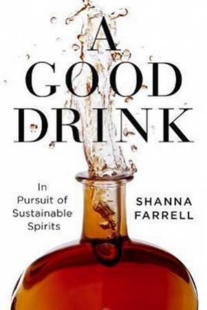 A Good Drink: In Pursuit Of Sustainable Spirits by Shanna Farrell