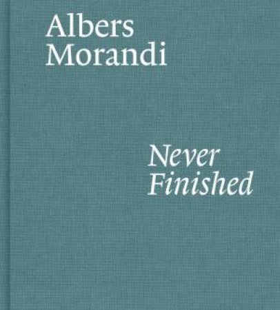 Albers And Morandi: Never Finished by Josef Albers & Giorgio Morandi & Laura Mattioli