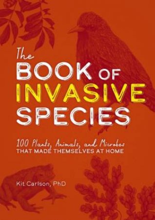 The Book Of Invasive Species: 100 Plants, Animals, And Microbes That Made Themselves At Home by Kit Carlson