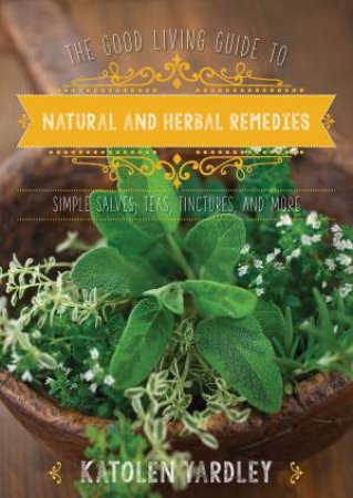 The Good Living Guide To Natural And Herbal Remedies: Simple Salves, Teas, Tinctures, And More by Katolen Yardley