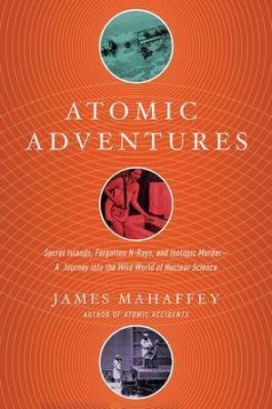 Atomic Adventures: Secret Islands, Forgotten N-Rays, And Isotopic Murder by James Mahaffey