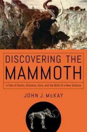 Discovering The Mammoth: A Tale Of Giants, Unicorns, Ivory, And The Birth Of A New Science by John J. McKay