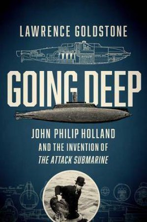 Going Deep: John Philip Holland And The Invention Of The Attack Submarine by Lawrence Goldstone