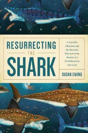 Resurrecting The Shark: A Scientific Obsession And The Mavericks Who Solved The Mystery Of A 270-Million-Year-Old Fossil by Susan Ewing