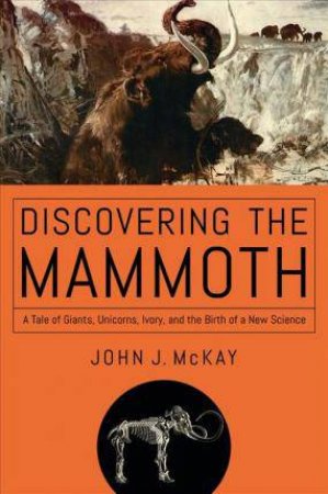 Discovering The Mammoth: A Tale of Giants, Unicorns, Ivory, and the Birth of a New Science by John J. McKay