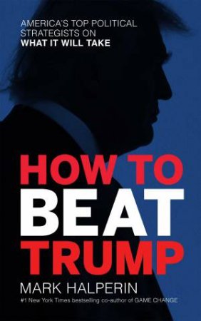 How To Beat Trump: America's Top Political Strategists On What It Will Take by Mark Halperin