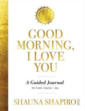 Good Morning, I Love You: A Guided Journal For Calm, Clarity, And Joy by Shauna Shapiro