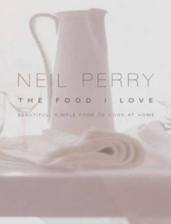 Neil Perry: The Food I Love: Beautiful, Simple Food To Cook At Home by Neil Perry