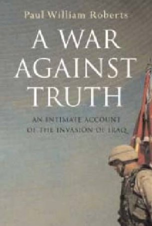 A War Against Truth: Behind The Lines In The Invasion Of Iraq by Paul William Roberts