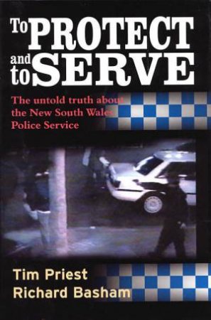 To Protect And To Serve: The Untold Truth About The New South Wales Police Service by Tim Priest & Richard Basham