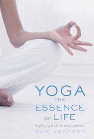 Yoga: The Essence Of Life: Eight Yogis Share Their Journeys by Alix Johnson