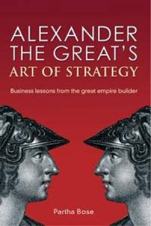 Alexander The Great's Art Of Strategy: Business Lessons From The Great Empire Builder by Partha Bose