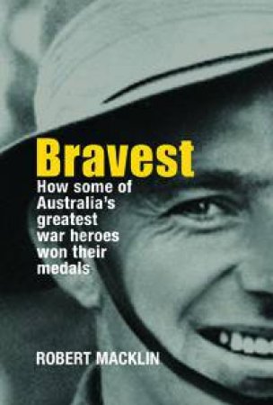 Bravest: How Some Of Australia's Greatest War Heroes Won Their Medals by Robert Macklin