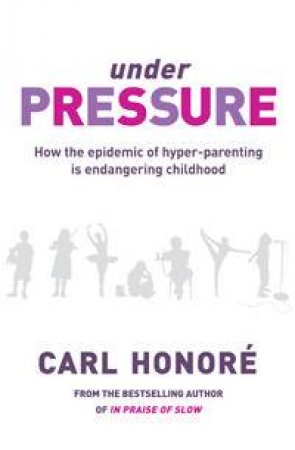 Under Pressure: How The Epidemic Of Hyper-Parenting Is Endangering Childhood by Carl Honore