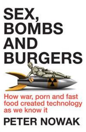 Sex, Bombs and Burgers: How War, Porn and Fast Food Created Technology As We Know It by Peter Nowak