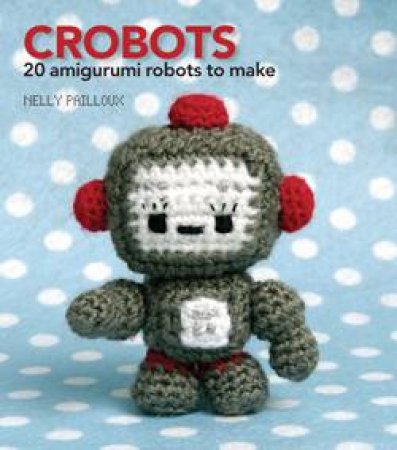 Crobots: 20 Amigurumi Robots to Make by Nelly Pailloux