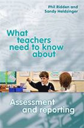 What Teachers need to Know about Assessment and Reporting by Phil Ridden & Sandy Heldsinger