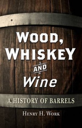 Wood, Whiskey and Wine: A History of Barrels by Henry Work