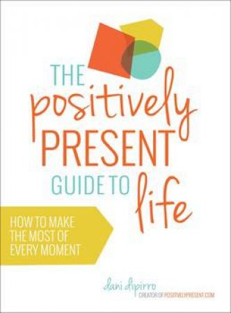 Positively Present Guide to Life: How to Make the Best of Every Moment by Dani DiPirro