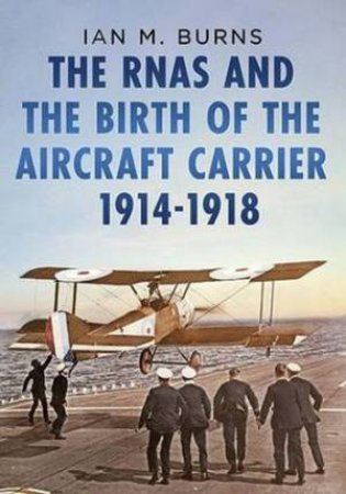 RNAS and the Birth of the Aircraft Carrier 1914-1918 by Ian M. Burns 