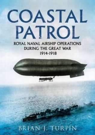 Coastal Patrol: Royal Naval Airship Operations During The Great War 1914 - 1918 by Brian J. Turpin