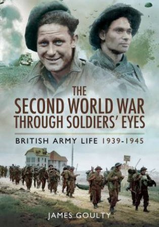 Second World War Through Soldiers' Eyes: British Army Life 1939-1945 by GOULTY JAMES