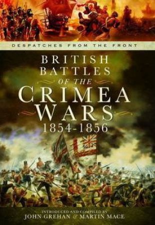 British Battles of the Crimean Wars 1854-1856: Despatches from the Front by GREHAN JOHN AND MACE MARTIN