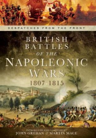 British Battles of the Napoleonic Wars 1807-1815: Despatches From the Front by GREHAN JOHN AND MACE MARTIN