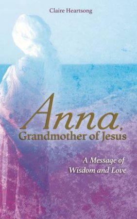 Anna, Grandmother Of Jesus: A Message Of Wisdom And Love by Claire Heartsong