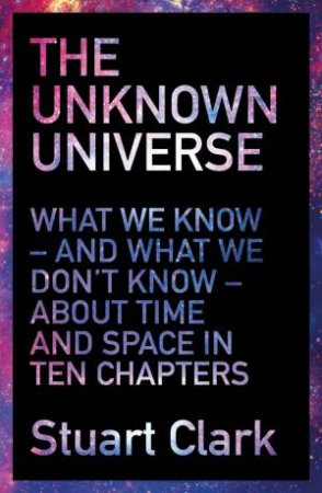 The Unknown Universe: What We Don't Know About Time And Space In Ten Chapters by Stuart Clark