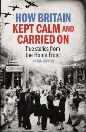 How Britain Kept Calm and Carried On: True Stories From The Home Front by Anton Rippon