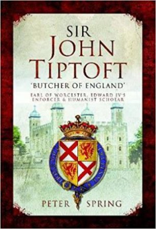 Sir John Tiptoft: 'Butcher Of England', Earl Of Worcester, Edward IV's Enforcer And Humanist Scholar by Peter Spring