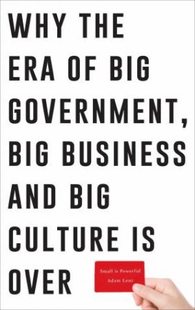 Small Is Powerful: Why The Era Of Big Government, Big Business And Big Culture Is Over by Adam Lent