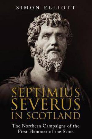 Septimus Severus In Scotland: The Northern Campaigns Of The First Hammer Of The Scots by Simon Elliott