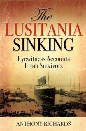 The Lusitania Sinking: Eyewitness Accounts From Survivors by Anthony Richards