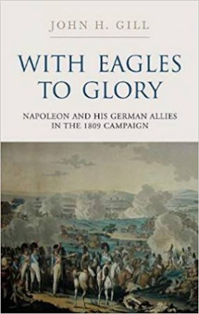 With Eagles To Glory: Napoleon And His German Allies In The 1809 Campaign by John H. Gill