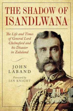 In the Shadow of Isandlwana: The Life and Times of General Lord Chelmsford and his Disaster in Zululand by JOHN LABAND