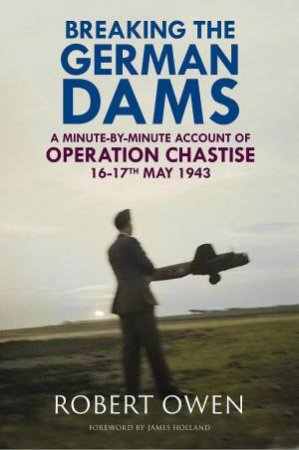 Breaking the German Dams: A Minute-By-Minute Account of Operation Chastise, May 1943 by ROBERT OWEN