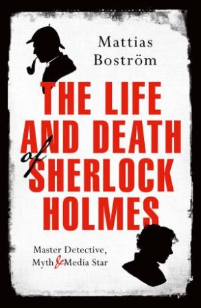 The Life And Death Of Sherlock Holmes: Master Detective, Myth, And Media Star by Mattias Bostrom