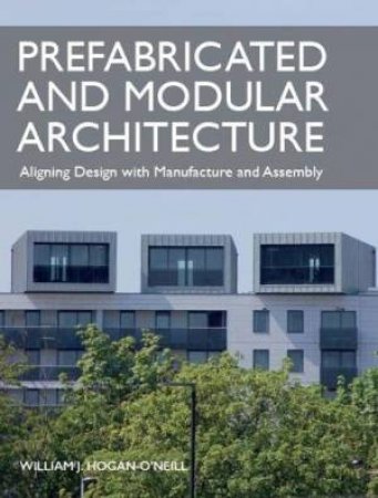 Prefabricated And Modular Architecture: Aligning Design With Manufacture And Assembly by William Hogan-O'Neill