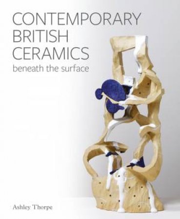 Contemporary British Ceramics: Beneath The Surface by Ashley Thorpe