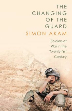 The Changing of the Guard: Soldiers at War in the Twenty-First Century by Simon Akam