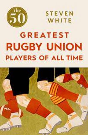 The 50 Greatest Rugby Union Players of All Time by Steven White