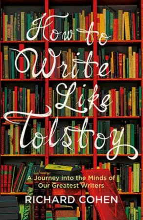 How To Write Like Tolstoy: A Journey Into The Minds Of Our Greatest Writers by Richard Cohen